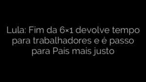 ​Lula: Fim da 6×1 devolve tempo para trabalhadores e é passo para País mais justo 